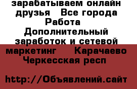 зарабатываем онлайн друзья - Все города Работа » Дополнительный заработок и сетевой маркетинг   . Карачаево-Черкесская респ.